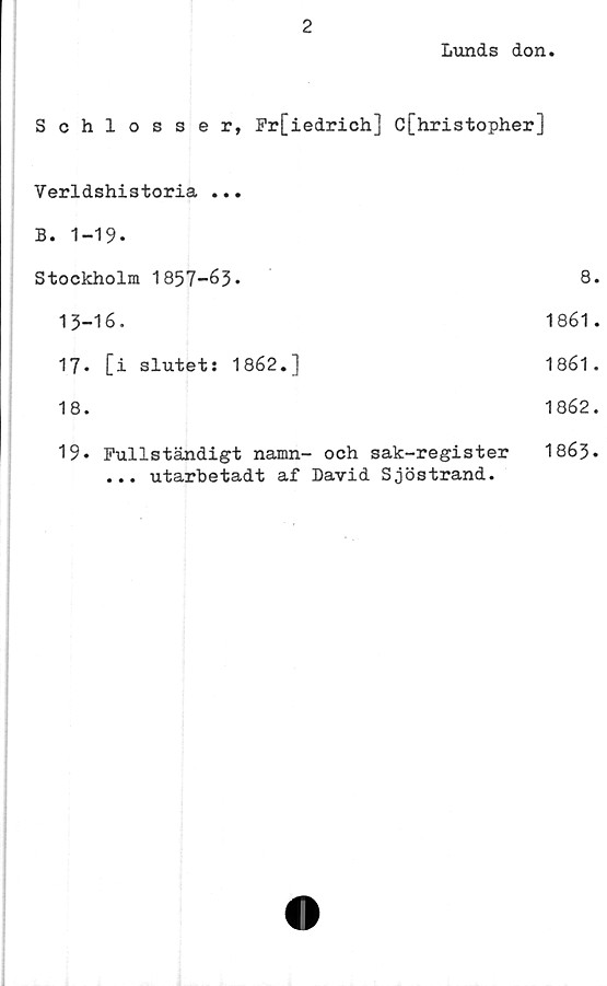  ﻿2
Lunds don.
Schlosser, Fr[iedrich] C[hristopher]
Verldshistoria ...
B. 1-19.
Stockholm 1857-63.	8.
13-16.	1861.
17.	[i slutets 1862.]	1861.
18.	1862.
19» Fullständigt namn- och sak-register I863.
... utarbetadt af David Sjöstrand.
